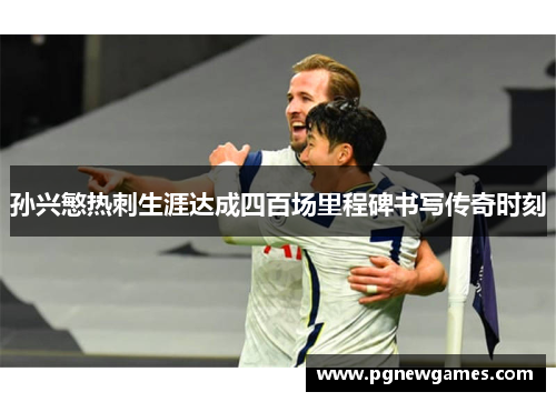 孙兴慜热刺生涯达成四百场里程碑书写传奇时刻 孙兴慜热刺生涯达成四百场里程碑书写传奇时刻